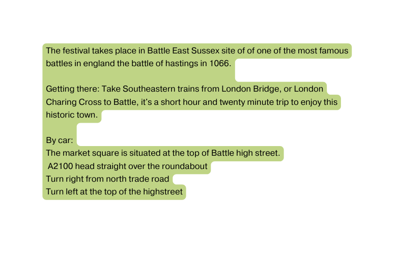 The festival takes place in Battle East Sussex site of of one of the most famous battles in england the battle of hastings in 1066 Getting there Take Southeastern trains from London Bridge or London Charing Cross to Battle it s a short hour and twenty minute trip to enjoy this historic town By car The market square is situated at the top of Battle high street A2100 head straight over the roundabout Turn right from north trade road Turn left at the top of the highstreet